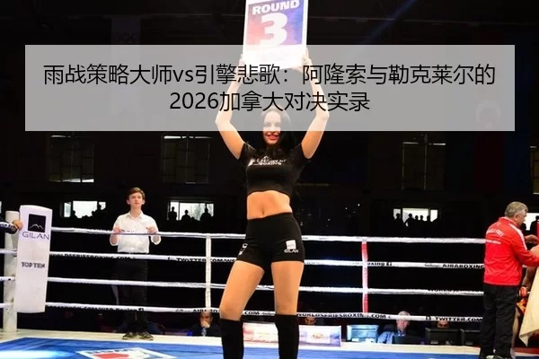 雨战策略大师vs引擎悲歌：阿隆索与勒克莱尔的2026加拿大对决实录